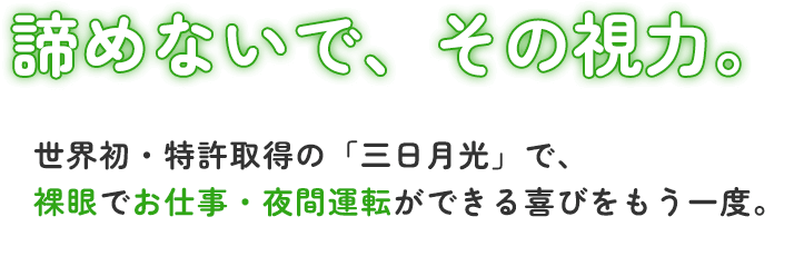 諦めないで、その視力。世界初・特許取得の「三日月光」で、裸眼でお仕事・夜間運転ができる喜びをもう一度。